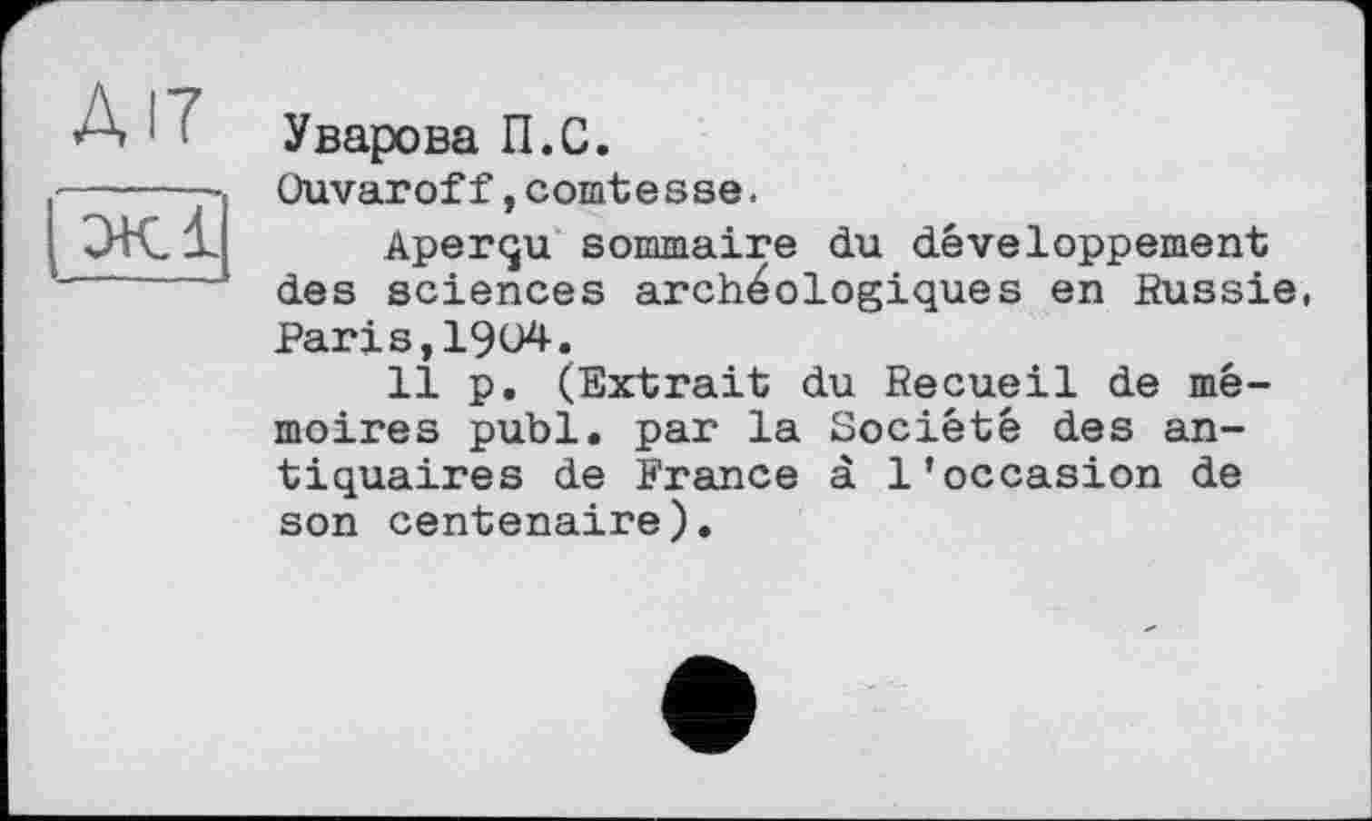 ﻿А17
эк і’
Уварова П.С.
Ouvaroff,comtesse.
Aperçu sommaire du développement des sciences archéologiques en Russie, Paris,1904.
11 p. (Extrait du Recueil de mémoires publ. par la Société des antiquaires de France à l’occasion de son centenaire).